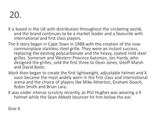 20.
X is based in the UK with distribution throughout the cricketing world,
and the brand continues to be a market leader and a favourite with
International and first class players.
The X story began in Cape Town in 1988 with the creation of the now
commonplace stainless steel grille. They were an instant success,
replacing the existing polycarbonate and the heavy, coated mild steel
grilles. Somerset and Western Province batsman, Jon Hardy, who
designed the grilles, sold the first three to Dean Jones, Geoff Marsh
and David Boon.
Work then began to create the first lightweight, adjustable helmet and X
soon became the most widely worn in the first class and International
arena and the choice of players like Mike Atherton, Graham Gooch,
Robin Smith and Brian Lara.
X was under intense scrutiny recently, as Phil Hughes was wearing a X
helmet while the Sean Abbott bouncer hit him below the ear.
Give X.
 