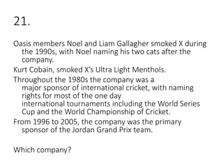 21.
Oasis members Noel and Liam Gallagher smoked X during
the 1990s, with Noel naming his two cats after the
company.
Kurt Cobain, smoked X’s Ultra Light Menthols.
Throughout the 1980s the company was a
major sponsor of international cricket, with naming
rights for most of the one day
international tournaments including the World Series
Cup and the World Championship of Cricket.
From 1996 to 2005, the company was the primary
sponsor of the Jordan Grand Prix team.
Which company?
 