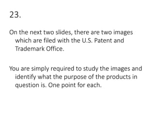 23.
On the next two slides, there are two images
which are filed with the U.S. Patent and
Trademark Office.
You are simply required to study the images and
identify what the purpose of the products in
question is. One point for each.
 