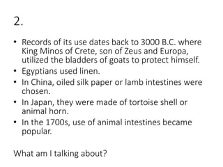2.
• Records of its use dates back to 3000 B.C. where
King Minos of Crete, son of Zeus and Europa,
utilized the bladders of goats to protect himself.
• Egyptians used linen.
• In China, oiled silk paper or lamb intestines were
chosen.
• In Japan, they were made of tortoise shell or
animal horn.
• In the 1700s, use of animal intestines became
popular.
What am I talking about?
 