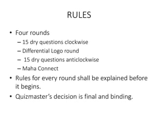 RULES
• Four rounds
– 15 dry questions clockwise
– Differential Logo round
– 15 dry questions anticlockwise
– Maha Connect
• Rules for every round shall be explained before
it begins.
• Quizmaster’s decision is final and binding.
 