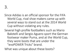 3.
Since Adidas is an official sponsor for the FIFA
World Cup, rival shoe makers came up with
several ways to stand out at the 2014 World
Cup without violating any rules.
Several high profile footballers such as Mario
Balotelli and Sergio Aguero sport the German
footwear maker Puma, and at the World Cup,
they wore boots that are under the
"evoPOWER Tricks" brand.
What was unique about these boots?
 