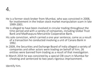 4.
He is a former stock broker from Mumbai, who was convicted in 2008,
for involvement in the Indian stock market manipulation scam in late
1999-2001.
He is alleged to have been involved in circular trading throughout the
time period and with a variety of companies, including Global Trust
Bank and Madhavpura Mercantile Cooperative Bank.
His sole conviction, which carried a one year sentence, came as a result
of a transaction he conducted involving a unit of Canara Bank in
1992.
In 2009, the Securities and Exchange Board of India alleged a variety of
companies and other actors were trading on behalf of him; 26
entities were banned from trading as a result of that investigation.
In March 2014 he was convicted by a special CBI court in Mumbai for
cheating and sentenced to two years rigorous imprisonment.
Identify him.
 