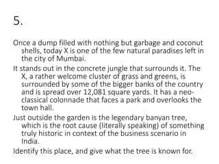 5.
Once a dump filled with nothing but garbage and coconut
shells, today X is one of the few natural paradises left in
the city of Mumbai.
It stands out in the concrete jungle that surrounds it. The
X, a rather welcome cluster of grass and greens, is
surrounded by some of the bigger banks of the country
and is spread over 12,081 square yards. It has a neo-
classical colonnade that faces a park and overlooks the
town hall.
Just outside the garden is the legendary banyan tree,
which is the root cause (literally speaking) of something
truly historic in context of the business scenario in
India.
Identify this place, and give what the tree is known for.
 