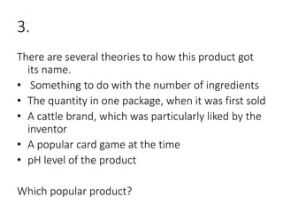 3.
There are several theories to how this product got
its name.
• Something to do with the number of ingredients
• The quantity in one package, when it was first sold
• A cattle brand, which was particularly liked by the
inventor
• A popular card game at the time
• pH level of the product
Which popular product?
 