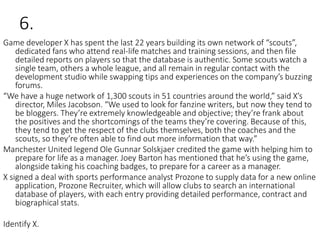 6.
Game developer X has spent the last 22 years building its own network of “scouts”,
dedicated fans who attend real-life matches and training sessions, and then file
detailed reports on players so that the database is authentic. Some scouts watch a
single team, others a whole league, and all remain in regular contact with the
development studio while swapping tips and experiences on the company’s buzzing
forums.
“We have a huge network of 1,300 scouts in 51 countries around the world,” said X’s
director, Miles Jacobson. “We used to look for fanzine writers, but now they tend to
be bloggers. They’re extremely knowledgeable and objective; they’re frank about
the positives and the shortcomings of the teams they’re covering. Because of this,
they tend to get the respect of the clubs themselves, both the coaches and the
scouts, so they’re often able to find out more information that way.”
Manchester United legend Ole Gunnar Solskjaer credited the game with helping him to
prepare for life as a manager. Joey Barton has mentioned that he’s using the game,
alongside taking his coaching badges, to prepare for a career as a manager.
X signed a deal with sports performance analyst Prozone to supply data for a new online
application, Prozone Recruiter, which will allow clubs to search an international
database of players, with each entry providing detailed performance, contract and
biographical stats.
Identify X.
 