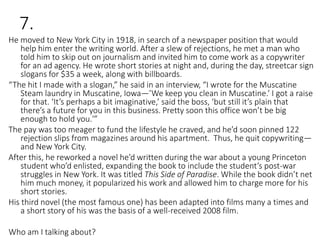 7.
He moved to New York City in 1918, in search of a newspaper position that would
help him enter the writing world. After a slew of rejections, he met a man who
told him to skip out on journalism and invited him to come work as a copywriter
for an ad agency. He wrote short stories at night and, during the day, streetcar sign
slogans for $35 a week, along with billboards.
“The hit I made with a slogan,” he said in an interview, “I wrote for the Muscatine
Steam laundry in Muscatine, Iowa—’We keep you clean in Muscatine.’ I got a raise
for that. ‘It’s perhaps a bit imaginative,’ said the boss, ‘but still it’s plain that
there’s a future for you in this business. Pretty soon this office won’t be big
enough to hold you.'”
The pay was too meager to fund the lifestyle he craved, and he’d soon pinned 122
rejection slips from magazines around his apartment. Thus, he quit copywriting—
and New York City.
After this, he reworked a novel he’d written during the war about a young Princeton
student who’d enlisted, expanding the book to include the student’s post-war
struggles in New York. It was titled This Side of Paradise. While the book didn’t net
him much money, it popularized his work and allowed him to charge more for his
short stories.
His third novel (the most famous one) has been adapted into films many a times and
a short story of his was the basis of a well-received 2008 film.
Who am I talking about?
 