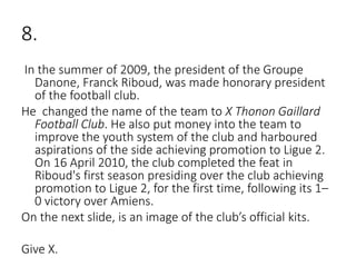 8.
In the summer of 2009, the president of the Groupe
Danone, Franck Riboud, was made honorary president
of the football club.
He changed the name of the team to X Thonon Gaillard
Football Club. He also put money into the team to
improve the youth system of the club and harboured
aspirations of the side achieving promotion to Ligue 2.
On 16 April 2010, the club completed the feat in
Riboud's first season presiding over the club achieving
promotion to Ligue 2, for the first time, following its 1–
0 victory over Amiens.
On the next slide, is an image of the club’s official kits.
Give X.
 