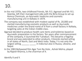 10.
In the mid 1970s, two childhood friends, Mr. R.S. Agarwal and Mr. R.S.
Goenka, left their management jobs with the Birla Group to set up
Kemco Chemicals, an Ayurvedic medicine and cosmetic
manufacturing unit in Kolkata in 1974.
The company was established with modest capital of Rs. 20,000 and
started manufacturing cosmetic products as well as Ayurvedic
medicines under the brand name of X from a small factory in Kolkata,
targeting sales at the Indian middle class.
Agarwal decided to produce health care items and toiletries based on
Ayurvedic preparation in the factory. Ten years after commencement
of the company, it launched the Y product. This became a flagship
brand and was extended to other products. X brands started selling
in all states of North, East and West India. Today, Y is not only the
largest selling ______ _____ in India but also in Russia, Ukraine, and
Nepal.
In the 1983 Bollywood film Agar Tum Na Hote , Ashok Mehra, played
by Rajesh Khanna, is the chairman of X.
Identify X and Y.
 