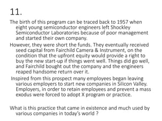 11.
The birth of this program can be traced back to 1957 when
eight young semiconductor engineers left Shockley
Semiconductor Laboratories because of poor management
and started their own company.
However, they were short the funds. They eventually received
seed capital from Fairchild Camera & Instrument, on the
condition that the upfront equity would provide a right to
buy the new start-up if things went well. Things did go well,
and Fairchild bought out the company and the engineers
reaped handsome return over it.
Inspired from this prospect many employees began leaving
various employers to start new companies in Silicon Valley.
Employers, in order to retain employees and prevent a mass
exodus were forced to adopt X program or practice.
What is this practice that came in existence and much used by
various companies in today’s world ?
 