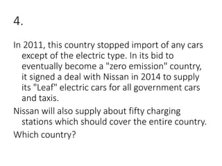 4.
In 2011, this country stopped import of any cars
except of the electric type. In its bid to
eventually become a "zero emission" country,
it signed a deal with Nissan in 2014 to supply
its "Leaf" electric cars for all government cars
and taxis.
Nissan will also supply about fifty charging
stations which should cover the entire country.
Which country?
 
