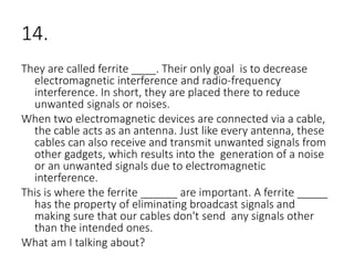 14.
They are called ferrite ____. Their only goal is to decrease
electromagnetic interference and radio-frequency
interference. In short, they are placed there to reduce
unwanted signals or noises.
When two electromagnetic devices are connected via a cable,
the cable acts as an antenna. Just like every antenna, these
cables can also receive and transmit unwanted signals from
other gadgets, which results into the generation of a noise
or an unwanted signals due to electromagnetic
interference.
This is where the ferrite ______ are important. A ferrite _____
has the property of eliminating broadcast signals and
making sure that our cables don't send any signals other
than the intended ones.
What am I talking about?
 