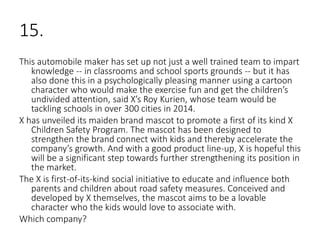 15.
This automobile maker has set up not just a well trained team to impart
knowledge -- in classrooms and school sports grounds -- but it has
also done this in a psychologically pleasing manner using a cartoon
character who would make the exercise fun and get the children’s
undivided attention, said X’s Roy Kurien, whose team would be
tackling schools in over 300 cities in 2014.
X has unveiled its maiden brand mascot to promote a first of its kind X
Children Safety Program. The mascot has been designed to
strengthen the brand connect with kids and thereby accelerate the
company’s growth. And with a good product line-up, X is hopeful this
will be a significant step towards further strengthening its position in
the market.
The X is first-of-its-kind social initiative to educate and influence both
parents and children about road safety measures. Conceived and
developed by X themselves, the mascot aims to be a lovable
character who the kids would love to associate with.
Which company?
 