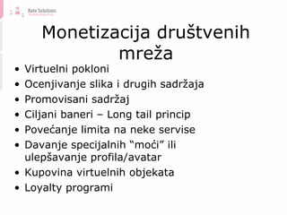 Monetizacija društvenih mreža Virtuelni pokloni Ocenjivanje slika i drugih sadržaja Promovisani sadržaj Ciljani baneri – Long tail princip Povećanje limita na neke servise Davanje specijalnih  “ moći ” ili ulep šavanje profila /avatar Kupovina virtuelnih objekata Loyalty programi 