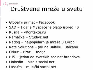 Društvene mreže u svetu Globalni primat - Facebook SAD – I dalje Myspace je blago ispred FB Rusija – vKontakte.ru Nemačka – Studivz.net Netlog – najpopularnija mreža u Evropi Rate Solutions – jak na Baltiku i Balkanu Orkut – Brazil i Indija HI5 – jedan od svetskih soc net brendova Linkedin – biznis social net Last.fm – muzički social net 