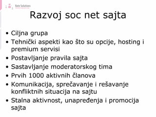 Razvoj soc net sajta Ciljna grupa Tehnički aspekti kao što su opcije, hosting i premium servisi Postavljanje pravila sajta Sastavljanje moderatorskog tima Prvih 1000 aktivnih članova Komunikacija, sprečavanje i rešavanje konfliktnih situacija na sajtu Stalna aktivnost, unapređenja i promocija sajta 
