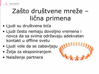 Zašto društvene mreže – lična primena Ljudi su društvena bića Ljudi često nemaju dovoljno vremena i novca da sa svima održavaju adekvatan kontakt u offline svetu Ljudi vole da se zabavljaju Želja za eksponiranjem Nalaženje partnera 