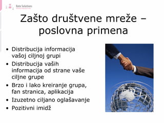 Zašto društvene mreže – poslovna primena Distribucija informacija vašoj ciljnoj grupi Distribucija vaših informacija od strane vaše ciljne grupe Brzo i lako kreiranje grupa, fan stranica, aplikacija Izuzetno ciljano oglašavanje Pozitivni imidž 