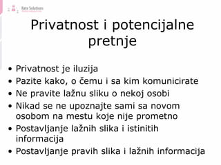 Privatnost i potencijalne pretnje Privatnost je iluzija Pazite kako, o čemu i sa kim komunicirate Ne pravite lažnu sliku o nekoj osobi Nikad se ne upoznajte sami sa novom osobom na mestu koje nije prometno Postavljanje lažnih slika i istinitih informacija Postavljanje pravih slika i lažnih informacija 