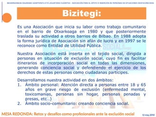 BEHARRIZANEAN DAUDENAK GIZARTERATU ETA LAGUNTZEKO ELKARTEA - ASOCIACIÓN PARA EL APOYO E INSERCIÓN DE PERSONAS EN SITUACIONES DESFAVORECIDAS
MESA REDONDA: Retos y desafíos como profesionales ante la exclusión social
Es una Asociación que inicia su labor como trabajo comunitario
en el barrio de Otxarkoaga en 1980 y que posteriormente
traslada su actividad a otros barrios de Bilbao. En 1988 adopta
la forma jurídica de Asociación sin afán de lucro y en 1997 se le
reconoce como Entidad de Utilidad Pública.
Nuestra Asociación está inserta en el tejido social, dirigida a
personas en situación de exclusión social, cuyo fin es facilitar
itinerarios de incorporación social en todas las dimensiones,
generando conciencia social y defendiendo el ejercicio de los
derechos de estas personas como ciudadanas partícipes.
Desarrollamos nuestra actividad en dos ámbitos:
1. Ámbito personal: Atención directa a personas entre 18 y 65
años en grave riesgo de exclusión (enfermedad mental,
toxicomanías, personas sin hogar, personas penadas y
presas, etc…)
2. Ámbito socio-comunitario: creando conciencia social.
Bizitegi:
12 may 2010
 