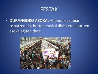 FESTAK
• DURANGOKO AZOKA: Abenduko zubian
ospatzen da, bertan euskal diska eta liburuen
azoka egiten dute.
 