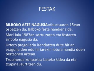 FESTAK
BILBOKO ASTE NAGUSIA:Abuztuaren 15ean
ospatzen da, Bilboko festa handiena da.
Mari Jaia 1987an sortu zuten eta festaren
sinbolo nagusia da.
Urtero pregoilaria izendatzen dute hirian
ezaguna den edo hiriarekin lotura handia duen
pertsonen artean.
Txupineroa konpartsa bateko kidea da eta
txupina jaurtitzen du.
 