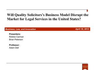 Will Quality Solicitors’s Business Model Disrupt the
 Market for Legal Services in the United States?

Business, Law, and Innovation               April 18, 2012

   Presenters:
   Robbie Carman
   Brian Peterson

   Professor:
   Adam Dell
 
