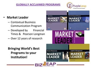 Market Leader  Contextual Business Communication Program  Developed by  Financial Times &  Pearson Longman Over 12 years of research  Bringing World’s Best Programs to your Institution! GLOBALLY ACCLAIMED PROGRAMS 