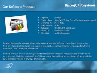 Our Software Products


                                          Segment        : Portals
                                          Product Type   : Biz-CMS (Online Portal/Content Management)
                                          Launched At    : Year 2010
                                          Programming    : PHP
                                          Database       : MySQL/MS-SQL/Oracle
                                          Server OS      : Windows, Linux
                                          Client OS      : All OS Supported



Biz-CMS, is cross-platform compliant and meets the needs of different types of web sites starting
from an educational institution to a business organization, from community to news portals, from e-
commerce to intranets, and many more.

Biz-CMS provides an easy-to-manage interface for content updations / modifications even by a non-
technical user. Websites made with Biz-CMS are interactive and have an in-built workflow moulded to
suite the requirements of any type of institution.
 
