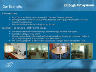 Our Strengths

Infrastructure
         Data Center with HP Itanium Servers (for Customer’s Hosted software).
         Development Environment with 3500 Sq. feet area, Well-equipped computers labs with
          required infrastructure.
         Communication medias including internet & other.
Facilities For BizLogic InfoSystems Team
         Conference Hall for business meetings, team meetings between employees.
         Recreation utility covered space.
         Library equipped with all types of technology books from decade old technology to latest
          technology along with literature books and News medias.
         The training programs & Recreation programs are arranged periodically for the team.
 
