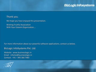 Thank you.
  We hope you have enjoyed this presentation.
  Wishing Fruitful Association
  With Your Esteem Organization….




For more information about our powerful software applications, contact us below.

BizLogic InfoSystems Pvt. Ltd.
Website: www.businesslogic.in
Email: infome@businesslogic.in
Contact: +91 – 995 366 7483
 