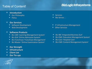 Table of Content!
     Introduction
         Our Philosophy                              Services
         Policy                                      We Serves . .

     Our Services
         Software Development                        IT Infrastructure Management
         Web Development                             Other Services

     Software Products
         Biz-LMS ‘Learning Management System’        Biz-IBS ‘Integrated Business Suit’
         Biz-OLA ‘Online Admission System’           Biz-EMS ‘Education Management System’
         Biz-Franchisee ‘Franchisee Management’      Biz-Care ‘Hospital Care’
         Biz-Master ‘Online Examination System’      Biz-CMS ‘Content Management System’

     Our Strength
     Infrastructure
     Client List
     Our Tie-ups
 