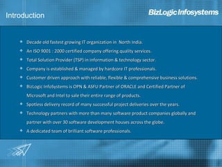 Introduction


       Decade old fastest growing IT organization in North India.
       An ISO 9001 : 2000 certified company offering quality services.
       Total Solution Provider (TSP) in information & technology sector.
       Company is established & managed by hardcore IT professionals.
       Customer driven approach with reliable, flexible & comprehensive business solutions.
       BizLogic InfoSystems is OPN & ASFU Partner of ORACLE and Certified Partner of
        Microsoft and Intel to sale their entire range of products.
       Spotless delivery record of many successful project deliveries over the years.
       Technology partners with more than many software product companies globally and
        partner with over 30 software development houses across the globe.
       A dedicated team of brilliant software professionals.
 