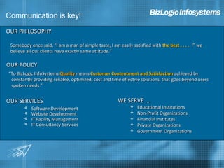 Communication is key!

OUR PHILOSOPHY

 Somebody once said, “I am a man of simple taste, I am easily satisfied with the best . . . . !” we
 believe all our clients have exactly same attitude.”

OUR POLICY
“To BizLogic InfoSystems Quality means Customer Contentment and Satisfaction achieved by
 constantly providing reliable, optimized, cost and time effective solutions, that goes beyond users
 spoken needs.”


OUR SERVICES                                           WE SERVE ….
           Software Development                                 Educational Institutions
           Website Development                                  Non-Profit Organizations
           IT Facility Management                               Financial Institutes
           IT Consultancy Services                              Private Organizations
                                                                 Government Organizations
 