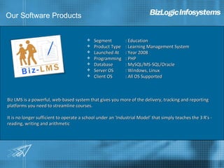 Our Software Products


                                            Segment         : Education
                                            Product Type    : Learning Management System
                                            Launched At     : Year 2008
                                            Programming     : PHP
                                            Database        : MySQL/MS-SQL/Oracle
                                            Server OS       : Windows, Linux
                                            Client OS       : All OS Supported



Biz LMS is a powerful, web-based system that gives you more of the delivery, tracking and reporting
platforms you need to streamline courses.

It is no longer sufficient to operate a school under an 'Industrial Model' that simply teaches the 3 R's -
reading, writing and arithmetic
 