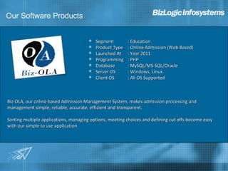Our Software Products


                                         Segment        : Education
                                         Product Type   : Online Admission (Web Based)
                                         Launched At    : Year 2011
                                         Programming    : PHP
                                         Database       : MySQL/MS-SQL/Oracle
                                         Server OS      : Windows, Linux
                                         Client OS      : All OS Supported



Biz-OLA, our online based Admission Management System, makes admission processing and
management simple, reliable, accurate, efficient and transparent.

Sorting multiple applications, managing options, meeting choices and defining cut offs become easy
with our simple to use application
 