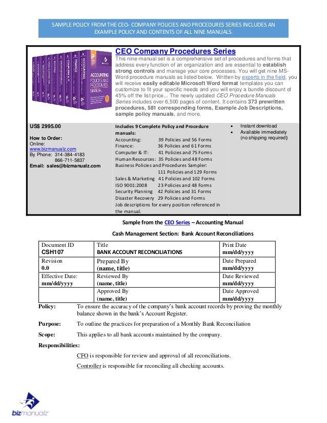 SAMPLE POLICY FROM THE CEO- COMPANY POLICIES AND PROCEDURES SERIES INCLUDES AN
EXAMPLE POLICY AND CONTENTS OF ALL NINE MANUALS.
CEO Company Procedures Series
This nine-manual set is a comprehensive set of procedures and forms that
address every function of an organization and are essential to establish
strong controls and manage your core processes. You will get nine MS-
Word procedure manuals as listed below. Written by experts in the field, you
will receive easily editable Microsoft Word format templates you can
customize to fit your specific needs and you will enjoy a bundle discount of
45% off the list price... The newly updated CEO Procedure Manuals
Series includes over 6,500 pages of content. It contains 373 prewritten
procedures, 581 corresponding forms, Example Job Descriptions,
sample policy manuals, and more.
US$ 2995.00
How to Order:
Online:
www.bizmanualz.com
By Phone: 314-384-4183
866-711-5837
Email: sales@bizmanualz.com
Includes 9 Complete Policy and Procedure
manuals:
Accounting: 39 Policies and 56 Forms
Finance: 36 Policies and 61 Forms
Computer & IT: 41 Policies and 75 Forms
Human Resources: 35 Policies and 48 Forms
Business Policies and Procedures Sampler:
111 Policies and 129 Forms
Sales & Marketing 41 Policies and 102 Forms
ISO 9001:2008 23 Policies and 48 Forms
Security Planning 42 Policies and 31 Forms
Disaster Recovery 29 Policies and Forms
Job descriptions for every position referenced in
the manual.
 Instant download
 Available immediately
(no shipping required)
Sample from the CEO Series – Accounting Manual
Cash Management Section: Bank Account Reconciliations
Document ID
CSH107
Title
BANK ACCOUNT RECONCILIATIONS
Print Date
mm/dd/yyyy
Revision
0.0
Prepared By
(name, title)
Date Prepared
mm/dd/yyyy
Effective Date:
mm/dd/yyyy
Reviewed By
(name, title)
Date Reviewed
mm/dd/yyyy
Approved By
(name, title)
Date Approved
mm/dd/yyyy
Policy: To ensure the accuracy of the company’s bank account records by proving the monthly
balance shown in the bank’s Account Register.
Purpose: To outline the practices for preparation of a Monthly Bank Reconciliation
Scope: This applies to all bank accounts maintained by the company.
Responsibilities:
CFO is responsible for review and approval of all reconciliations.
Controller is responsible for reconciling all checking accounts.
 