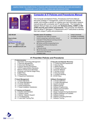 SAMPLE FROM THE COMPUTER & IT POLICIES AND PROCEDURES MANUAL INCLUDES AN EXAMPLE
PROCEDURE, A LIST OF TOPICS, FORMS AND JOB DESCRIPTIONS
Computer & IT Policies and Procedures Manual
The Computer and Network Policy, Procedures and Forms Manual
discusses strategic IT management, control of computer and network
assets, and includes a section on creating your own information systems
manual along with a computer and IT security guide. The Computer &
Network Manual helps you comply with Sarbanes Oxley, COBIT or ISO
27002 security and control requirements. This Computer and Network
Manual allows IT Managers, IT departments and IT executives to develop
their own unique IT policy and procedures
US$ 595.00
How to Order:
Online:
www.bizmanualz.com
By Phone: 314-384-4183
866-711-5837
Email: sales@bizmanualz.com
Includes seven (7) modules:
1. Introduction and Table of Contents
2. Guide to preparing a well written manual
3. A Sample IT Policy Manual covering common
requirements and practices
4. 41 Policies and 75 corresponding forms
including the Software Development
Supplement
5. IT Security Guide
6. 33 Job Descriptions covering every position
referenced in the Manual
7. Complete Index
• Instant download
• Available immediately
• (no shipping required)
41 Prewritten Policies and Procedures
IT Administration
1. Information Technology Management
2. IT Records Management
3. IT Document Management
4. IT Device Naming Conventions
5. TCP/IP Implementation Standards
6. Network Infrastructure Standards
7. Computer and Internet Usage Policy
8. E-Mail Policy
9. IT Outsourcing
10. IT Department Satisfaction
IT Asset Management
11. IT Asset Standards
12. PIT Asset Management
13. IT Vendor Selection
14. IT Asset Assessment
15. IT Asset Installation Satisfaction
IT Training and Support
16. IT System Administration
17. IT Support Center
18. IT Server / Network Support
19. IT Troubleshooting
20. IT User-Staff Training Plan
IT Security and Disaster Recovery
21. IT Threat And Risk Assessment
22. IT Security Plan
23. IT Media Storage
24. IT Disaster Recovery
25. Computer Malware
26. IT Access Control
27. IT Security Audits
28. IT Incident Handling
29. BYOD Policy
Software Development
30. IT Project Definition
31. IT Project Management
32. Systems Analysis
33. Software Design
34. Software Programming
35. Software Documentation
36. Software Testing
37. Design Changes During Development
38. Software Releases and Updates
39. Software Support
40. Software Consulting Services
41. Software Training
 