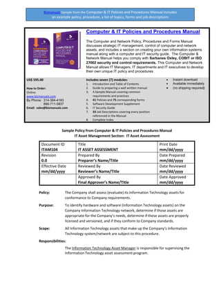 SAMPLE POLICY FROM THE BUSINESS POLICIES AND PROCEDURES SAMPLER INCLUDES A LIST OF
Bizmanualz Sample from the Computer & IT Policies and Procedures Manual includes
an example policy, procedure, a list of topics, forms and job descriptions
Computer & IT Policies and Procedures Manual
The Computer and Network Policy, Procedures and Forms Manual
discusses strategic IT management, control of computer and network
assets, and includes a section on creating your own information systems
manual along with a computer and IT security guide. The Computer &
Network Manual helps you comply with Sarbanes Oxley, COBIT or ISO
27002 security and control requirements. This Computer and Network
Manual allows IT Managers, IT departments and IT executives to develop
their own unique IT policy and procedures
US$ 595.00
How to Order:
Online:
www.bizmanualz.com
By Phone: 314-384-4183
866-711-5837
Email: sales@bizmanualz.com
Includes seven (7) modules:
1. Introduction and Table of Contents
2. Guide to preparing a well written manual
3. A Sample Manual covering common
requirements and practices
4. 41 Policies and 75 corresponding forms
5. Software Development Supplement
6. IT Security Guide
7. 33 Job Descriptions covering every position
referenced in the Manual
8. Complete Index
• Instant download
• Available immediately
• (no shipping required)
Sample Policy from Computer & IT Policies and Procedures Manual
IT Asset Management Section: IT Asset Assessment
Document ID
ITAM104
Title
IT ASSET ASSESSMENT
Print Date
mm/dd/yyyy
Revision
0.0
Prepared By
Preparer’s Name/Title
Date Prepared
mm/dd/yyyy
Effective Date
mm/dd/yyyy
Reviewed By
Reviewer’s Name/Title
Date Reviewed
mm/dd/yyyy
Approved By
Final Approver’s Name/Title
Date Approved
mm/dd/yyyy
Policy: The Company shall assess (evaluate) its Information Technology assets for
conformance to Company requirements.
Purpose: To identify hardware and software (Information Technology assets) on the
Company Information Technology network, determine if those assets are
appropriate for the Company’s needs, determine if these assets are properly
licensed and versioned, and if they conform to Company standards.
Scope: All Information Technology assets that make up the Company’s Information
Technology system/network are subject to this procedure.
Responsibilities:
The Information Technology Asset Manager is responsible for supervising the
Information Technology asset assessment program.
 
