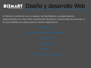 Diseño y desarrollo Web
En Bizmart contamos con un equipo de diseñadores y programadores
especializados en crear sitios visualmente atractivos y funcionales de acuerdo a
las necesidades de cada proyecto, Somos expertos en:
• Portales Web
• Sistemas de administracion de contenido
• Aplicaciones
• Animaciones
• Juegos
• Desarrollos de web y apps Mobile
 