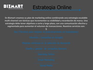 Estrategia Online
En Bizmart creamos su plan de marketing online combinando una estrategia escalable
multi-channel con tácticas que incrementen su visibilidad y recordación de marca. Una
estrategia debe tener objetivos a corto y largo plazo, con una comunicación efectiva y
segmentada para aumentar el volumen de transacciones. Nuestros servicios son:
S
Seo (Técnicas para mejorar el posicionamiento en buscadores)
…………………………………
Adwords ( Campañas en Google)
…………………………………
Mejoras continuas en la selección de Keywords
…………………………………
Diseño y gestión de campañas Banners
…………………………………
Branding Online
…………………………………
Email Marketing
…………………………………
Social Media
 