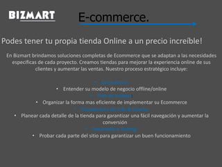 E-commerce.
Podes tener tu propia tienda Online a un precio increíble!
En Bizmart brindamos soluciones completas de Ecommerce que se adaptan a las necesidades
especificas de cada proyecto. Creamos tiendas para mejorar la experiencia online de sus
clientes y aumentar las ventas. Nuestro proceso estratégico incluye:
• Consultoría:
• Entender su modelo de negocio offline/online
• Plan de trabajo:
• Organizar la forma mas eficiente de implementar su Ecommerce
• Arquitectura de Info & Diseño:
• Planear cada detalle de la tienda para garantizar una fácil navegación y aumentar la
conversión
• Desarrollo y Testing:
• Probar cada parte del sitio para garantizar un buen funcionamiento
 