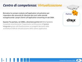 Bizmatica ha sempre creduto nell’application virtualization per rispondere alle necessità di riduzione dei costi nelle aziende evangelizzando i propri clienti sull’application streaming sin dal 2004. Questo l’ha portata, nel 2008, a diventare partner di  Citrix Systems  ricevendo recentemente l’importante certificazione di  System Integrator  grazie alla focalizzazione sui progetti derivanti dalle architetture XEN di virtualizzazione della catena applicativa. Partner Centro di competenza:  Virtualizzazione 