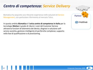 Bizmatica ha acquisito una rilevante esperienza nelle soluzioni di  Service Management , con particolare riferimento al mercato Telco.  In questo ambito  Bizmatica  è l’ unico centro di competenza in Italia  per la tecnologia  Motive  in grado di ridurre i costi del Customer Service attraverso funzioni di telemetria dei device, diagnosi e soluzione self-service assistita, gestione intelligente di periferiche complesse, supporto nella fase di qualificazione e di provisioning. Partner Centro di competenza:  Service Delivery 