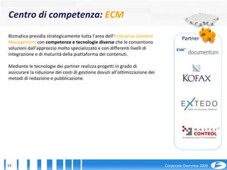 Bizmatica presidia strategicamente tutta l’area dell’ Enterprise Content Management  con  competenze e tecnologie diverse  che le consentono soluzioni dall’approccio molto specializzato e con differenti livelli di integrazione e di maturità della piattaforma dei contenuti.  Mediante le tecnologie dei   partner realizza progetti in grado di assicurare la riduzione dei costi di gestione dovuti all’ottimizzazione dei metodi di redazione e pubblicazione.  Centro di competenza:  ECM Partner 