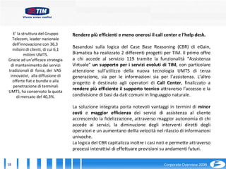 E’ la struttura del Gruppo Telecom, leader nazionale dell’innovazione con 36,3  milioni di clienti, di cui 6,1 milioni UMTS. Grazie ad un’efficace strategia di mantenimento dei servizi tradizionali di  fonia, dei  VAS  innovativi,  alla diffusione di offerte flat e bundle e alla penetrazione di terminali UMTS, ha conservato la quota di mercato del 40,3%. Rendere più efficienti e meno onerosi il call center e l’help desk. Basandosi sulla logica del Case Base Reasoning (CBR) di eGain, Bizmatica ha realizzato 2 differenti progetti per TIM. Il primo offre a chi accede al servizio 119 tramite la funzionalità “Assistenza Virtuale”  un supporto per i servizi evoluti di TIM , con particolare attenzione sull’utilizzo della nuova tecnologia UMTS di terza generazione, sia per le informazioni sia per l’assistenza. L’altro progetto è destinato agli operatori di  Call Center , finalizzato a  rendere più efficiente il supporto tecnico  attraverso l’accesso e la condivisione di basi da dati comuni in linguaggio naturale. La soluzione integrata porta notevoli vantaggi in termini di  minor costi  e  maggior efficienza  dei servizi di assistenza al cliente accrescendo la fidelizzazione, attraverso maggior autonomia di chi accede ai servizi, la diminuzione degli interventi diretti degli operatori e un aumentano dellla velocità nel rilascio di informazioni univoche. La logica del CBR capitalizza inoltre i casi noti e permette attraverso processi interattivi di effettuare previsioni su andamenti futuri. 