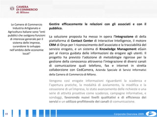 Le Camere di Commercio Industria Artigianato e Agricoltura italiane sono “enti pubblici che svolgono funzioni di interesse generale per il sistema delle imprese, curandone lo sviluppo nell’ambito delle economie locali” Gestire efficacemente le relazioni con gli associati e con il pubblico. La soluzione proposta ha messo in opera l ’integrazione  di della piattaforma di  Contact Center  di Interactive Intelligence, il motore  CRM  di Onyx per l riconoscimento dell’associato e la tracciabilità del servizio erogato, e un sistema di  Knowledge Management  eGain per al ricerca guidata delle informazioni da erogare agli utenti. Il progetto ha previsto l’adozione di metodologie rigorose per la gestione della conoscenza attraverso l’integrazione di diversi canali di comunicazione quali telefono, fax e internet in stretta collaborzione con CedCamera,  Azienda Speciale di Servizi Informativi della Camera di Commercio di Milano.   Vengono così erogate informazioni riguardanti la scadenza e l’apertura pratiche, la modalità di avviamento, la modifica e la cessazione di un’impresa, lo stato avanzamento delle richieste e una serie di attività proattive come scadenze, campagne informative, e sondaggi,  favorendo nuovi livelli qualitativi e di efficienza dei servizi  e un  utilizzo profittevole dei canali  di comunicazione. 