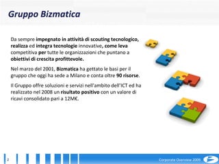 Da sempre  impegnato in attività di scouting tecnologico, realizza  ed  integra tecnologie  innovative , come leva  competitiva  per  tutte le organizzazioni   che puntano a  obiettivi di crescita profittevole.   Nel marzo del 2001,  Bizmatica  ha gettato le basi per il gruppo che oggi ha sede a Milano e conta oltre  90 risorse . Il Gruppo offre soluzioni e servizi nell'ambito dell’ICT ed ha realizzato nel 2008 un  risultato positivo  con un valore di ricavi consolidato pari a 12M€. Gruppo Bizmatica 
