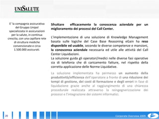 E’ la compagnia assicurativa del Gruppo Unipol specializzata in assicurazioni per la salute, in continua crescita, con una capillare rete di strutture mediche convenzionate e circa 1.500.000 assicurati. Sfruttare  efficacemente la conoscenza aziendale per un miglioramento dei processi del Call Center. L’implementazione di una soluzione di Knowledge Management basata sulle logiche del Case Base Reasoning eGain ha  reso disponibile ed usabile , secondo le diverse competenze e mansioni,  la conoscenza aziendale  necessaria ed utile alle attività del Call Center Liquidazioni. La soluzione guida gli operatori/medici nelle diverse fasi operative sia di telefonia che di caricamento fatture, nel rispetto della corretta applicazione delle Norme Liquidative.  La soluzione implementata ha permesso  un aumento della produttività/efficienza  dell’operatore a fronte di  una riduzione dei tempi di gestione, dei costi di formazione e degli errori  in fase di liquidazione grazie anche al raggiungimento di una chiarezza procedurale realizzata attraverso la reingegnerizzazione dei processi e l’integrazione dei sistemi informatici. 