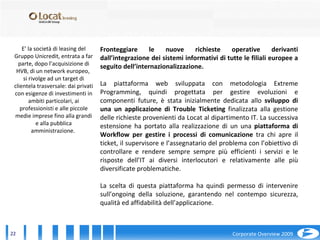 E’ la società di leasing del Gruppo Unicredit, entrata a far parte, dopo l’acquisizione di HVB, di un network europeo,  si rivolge ad un target di clientela trasversale: dai privati con esigenze di investimenti in ambiti particolari, ai professionisti e alle piccole medie imprese fino alla grandi e alla pubblica amministrazione.  Fronteggiare le nuove richieste operative derivanti dall’integrazione dei sistemi informativi di tutte le filiali europee a seguito dell’internazionalizzazione. La piattaforma web sviluppata con metodologia Extreme Programming, quindi progettata per gestire evoluzioni e componenti future, è stata inizialmente dedicata allo  sviluppo di una un applicazione di Trouble Ticketing  finalizzata alla gestione delle richieste provenienti da Locat al dipartimento IT. La successiva estensione ha portato alla realizzazione di un una  piattaforma di Workflow per gestire i processi di comunicazione  tra chi apre il ticket, il supervisore e l’assegnatario del problema con l’obiettivo di controllare e rendere sempre sempre più efficienti i servizi e le risposte dell’IT ai diversi interlocutori e relativamente alle più diversificate problematiche. La scelta di questa piattaforma ha quindi permesso di intervenire sull’ongoing della soluzione, garantendo nel contempo sicurezza, qualità ed affidabilità dell’applicazione. 